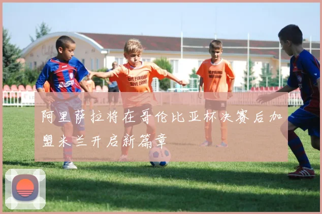 阿里萨拉将在哥伦比亚杯决赛后加盟米兰开启新篇章