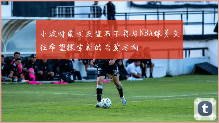 小波特前女友宣布不再与NBA球员交往希望探索新的恋爱方向