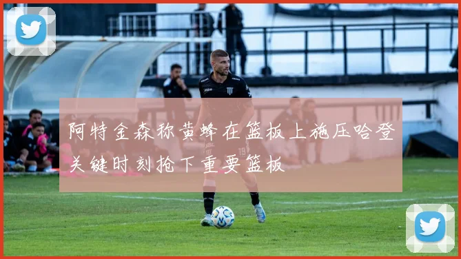阿特金森称黄蜂在篮板上施压哈登关键时刻抢下重要篮板