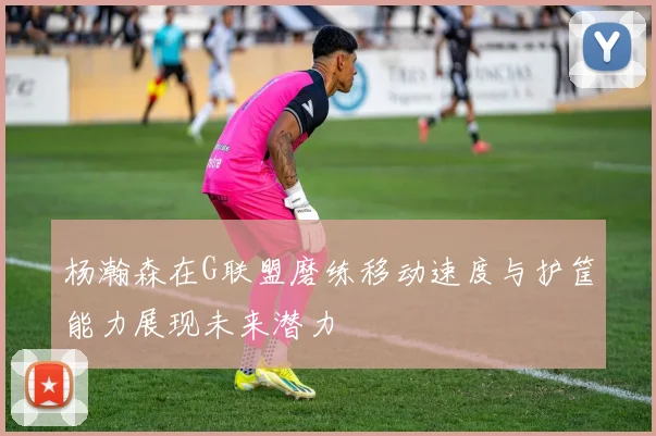杨瀚森在G联盟磨练移动速度与护筐能力展现未来潜力