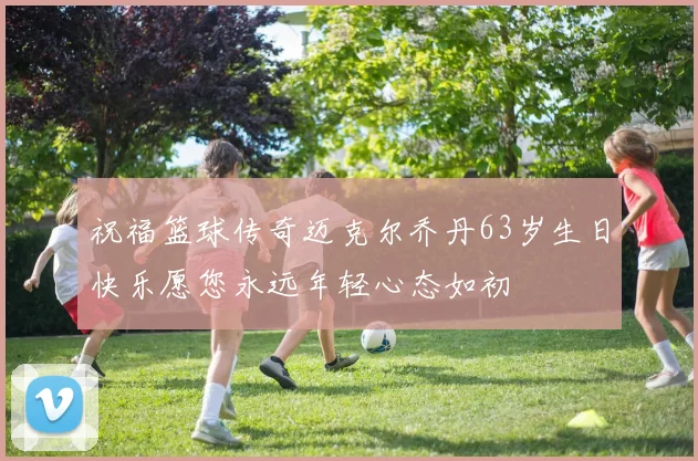 祝福篮球传奇迈克尔乔丹63岁生日快乐愿您永远年轻心态如初
