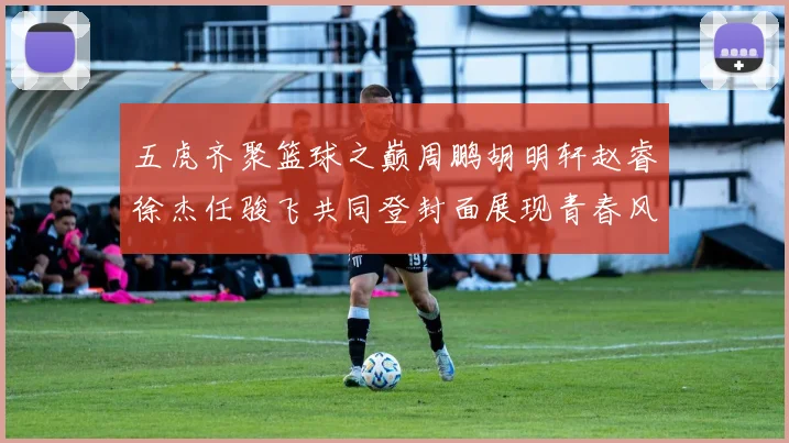 五虎齐聚篮球之巅周鹏胡明轩赵睿徐杰任骏飞共同登封面展现青春风采
