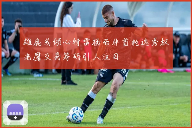 雄鹿或倾心特雷杨而非首轮选秀权老鹰交易筹码引人注目