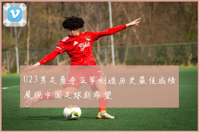 U23男足勇夺亚军创造历史最佳成绩展现中国足球新希望