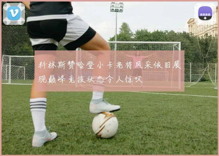 科林斯赞哈登小卡老将风采依旧展现巅峰竞技状态令人惊叹