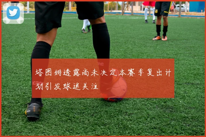 塔图姆透露尚未决定本赛季复出计划引发球迷关注