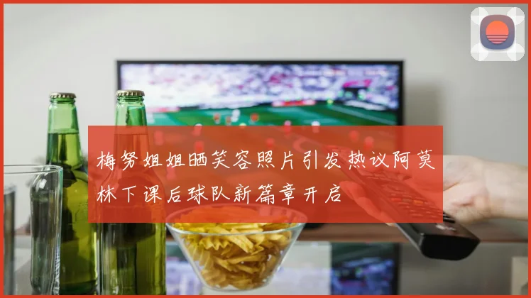 梅努姐姐晒笑容照片引发热议阿莫林下课后球队新篇章开启
