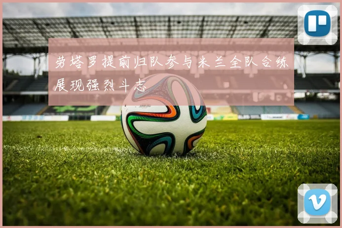 劳塔罗提前归队参与米兰全队合练展现强烈斗志