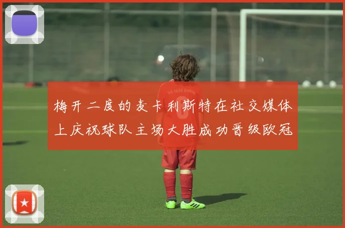 梅开二度的麦卡利斯特在社交媒体上庆祝球队主场大胜成功晋级欧冠16强